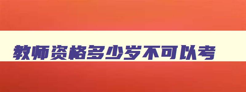 教师资格多少岁不可以考,教师资格证多大年纪就不能考了