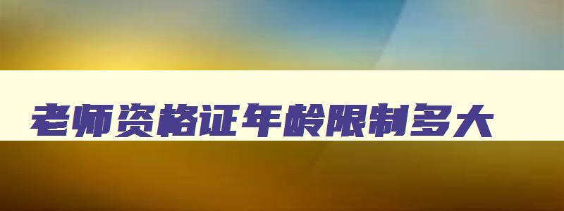 老师资格证年龄限制多大,老师资格证年龄限制