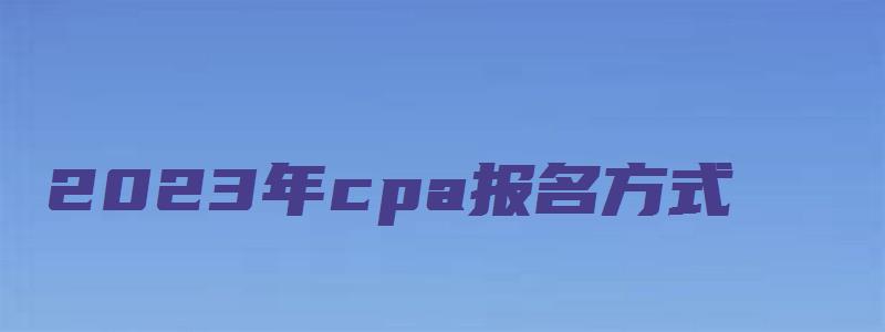 2023年cpa报名方式：网上报名（2023年cpa报名和考试时间）