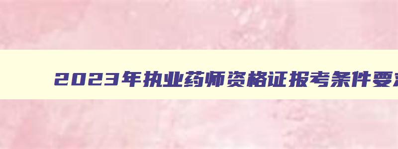 2023年执业药师资格证报考条件要求有哪些,2023年执业药师资格证报考条件要求