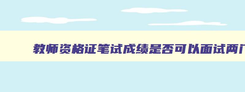 教师资格证笔试成绩是否可以面试两门一起考