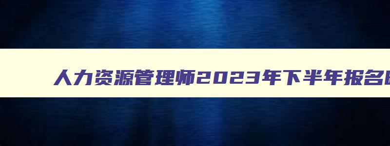 人力资源管理师2023年下半年报名时间