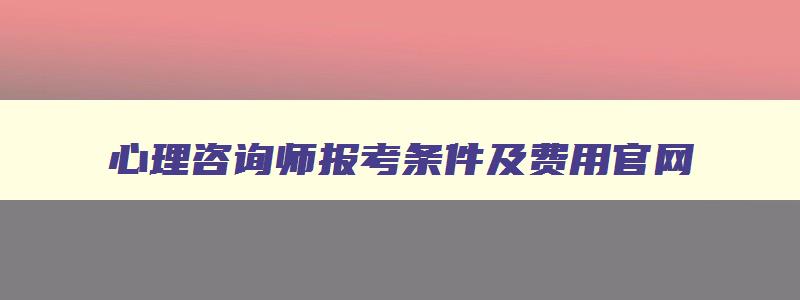 心理咨询师报考条件及费用官网,心理咨询师报考条件20年