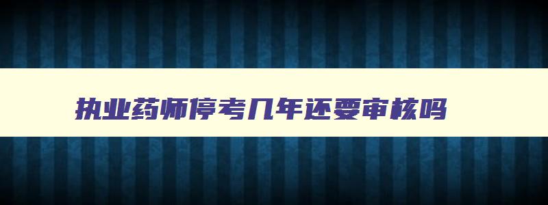 执业药师停考几年还要审核吗,宁夏执业药师停考