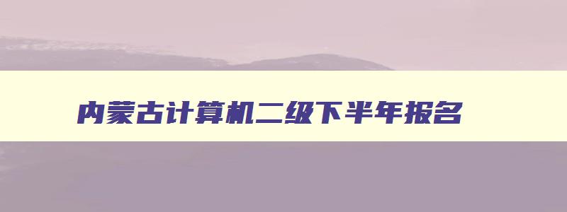 内蒙古计算机二级下半年报名,2023计算机二级考试报名时间内蒙古