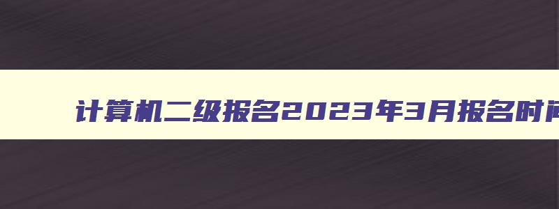 计算机二级报名2023年3月报名时间,2023年3月计算机二级考试报名入口