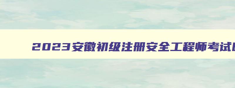 2023安徽初级注册安全工程师考试时间（2023安徽初级注册安全工程师考试时间表）