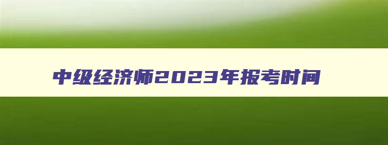 中级经济师2023年报考时间,中级经济师2023年报考