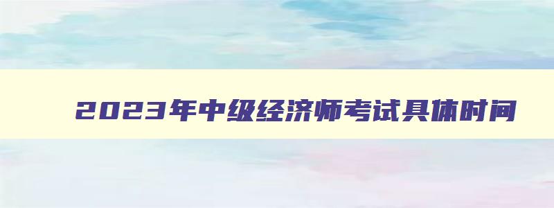 2023年中级经济师考试具体时间,2023年中级经济师考试时间推迟了吗