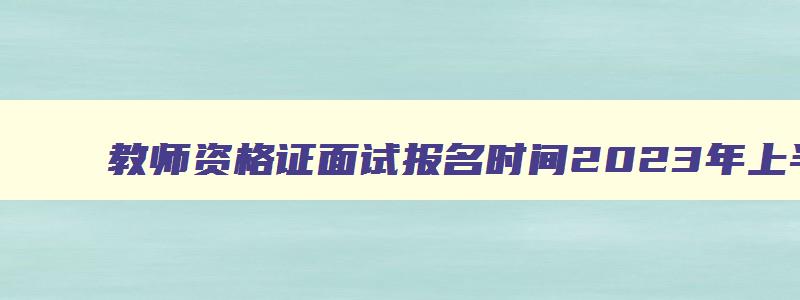 教师资格证面试报名时间2023年上半年考试时间,2023年上半年教师资格面试报名时间