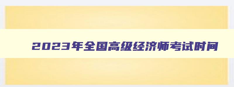 2023年全国高级经济师考试时间,2023年高级经济师考试时间报名时间