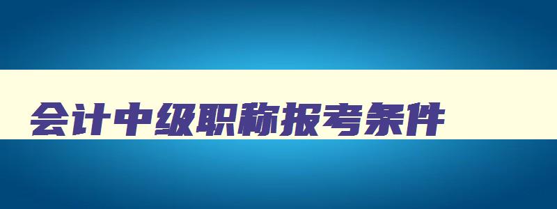 会计中级职称报考条件,会计中级职称报考条件和时间