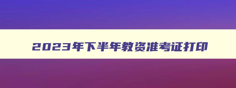 2023年下半年教资准考证打印,2023下半年教师资格证准考证打印