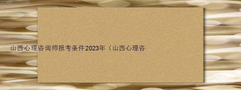 山西心理咨询师报考条件2023年（山西心理咨询师报考条件2023年考试）