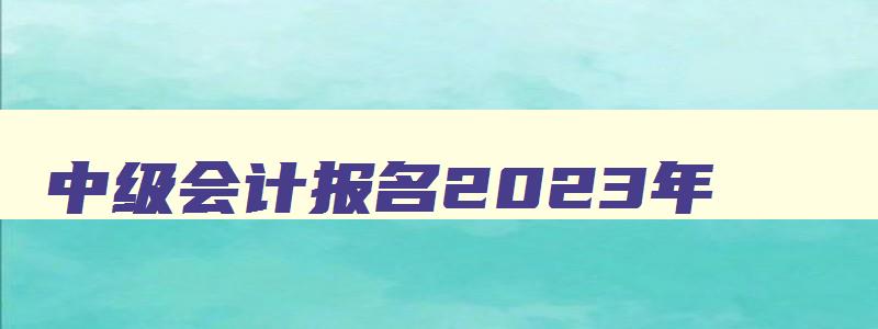 中级会计报名2023年,中级会计师202年报名时间