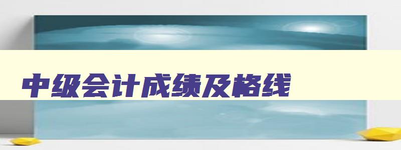 中级会计成绩及格线,中级会计分数及格线