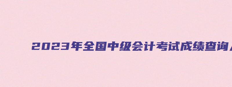 2023年全国中级会计考试成绩查询入口：全国会计资格评价网（2023年会计中级考试成绩查询）