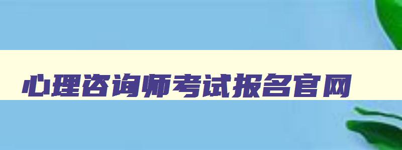 心理咨询师考试报名官网,心理咨询师考试现在还有吗