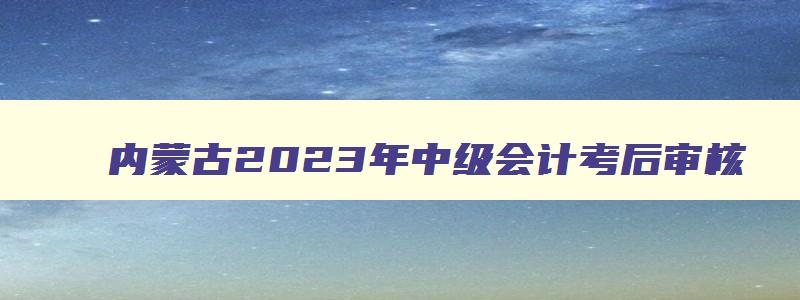 内蒙古2023年中级会计考后审核