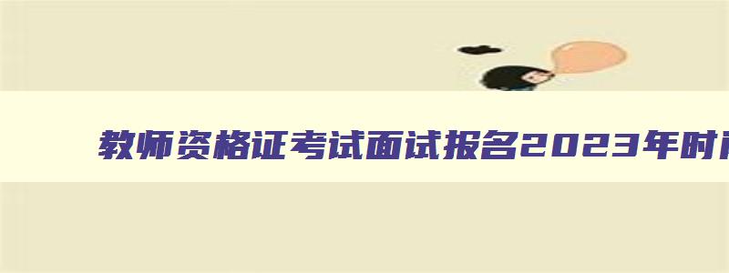 教师资格证考试面试报名2023年时间