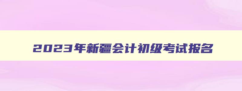 2023年新疆会计初级考试报名