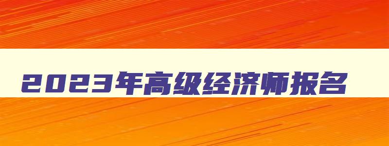 2023年高级经济师报名,2023年经济师高级报名时间