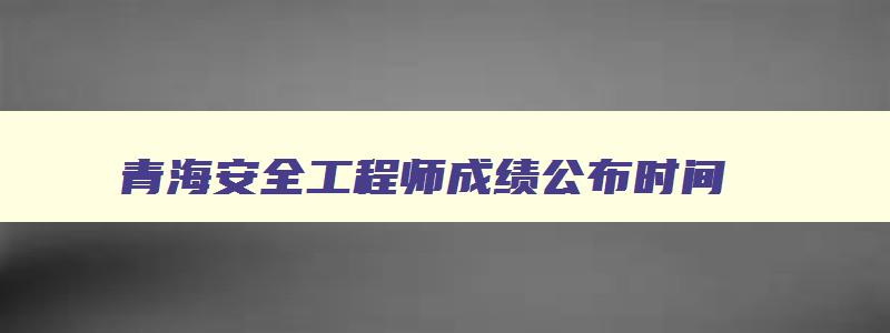 青海安全工程师成绩公布时间