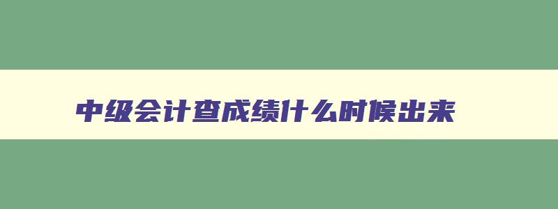 中级会计查成绩什么时候出来,中级会计证考试成绩查询时间