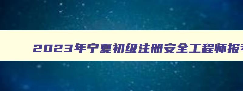 2023年宁夏初级注册安全工程师报考流程时间（宁夏初级注册安全工程师报名时间2023）