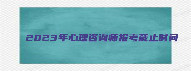 2023年心理咨询师报考截止时间（2023年心理咨询师报考截止时间是多少）