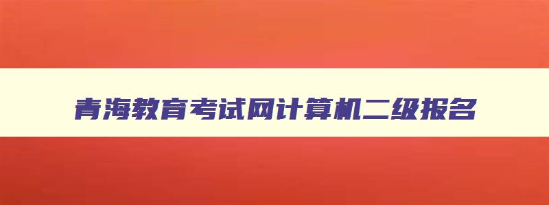 青海教育考试网计算机二级报名,青海计算机二级考试