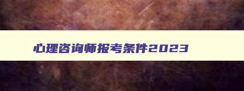 心理咨询师报考条件2023,2023心理咨询师报考条件