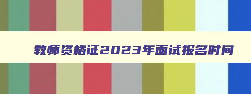 教师资格证2023年面试报名时间,2023年教师资格证报名和面试时间