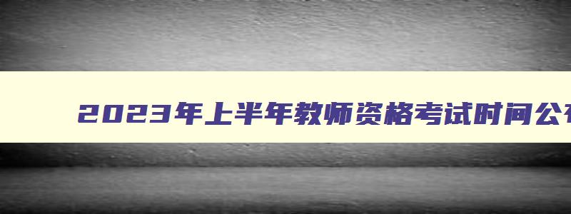 2023年上半年教师资格考试时间公布,2023年上半年教师资格考试时间