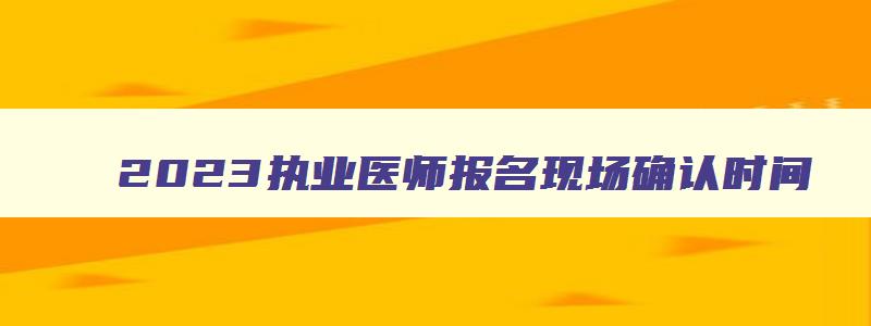 2023执业医师报名现场确认时间,2023年执业医师考试现场报名