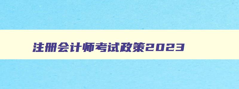 注册会计师考试政策2023,2023年注册会计师报考政策