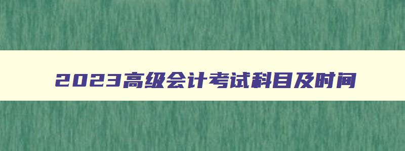 2023高级会计考试科目及时间,2023年高级会计师考试科目及时间表