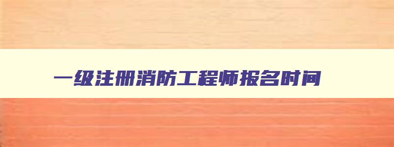 一级注册消防工程师报名时间,一级注册消防工程师报名时间2023