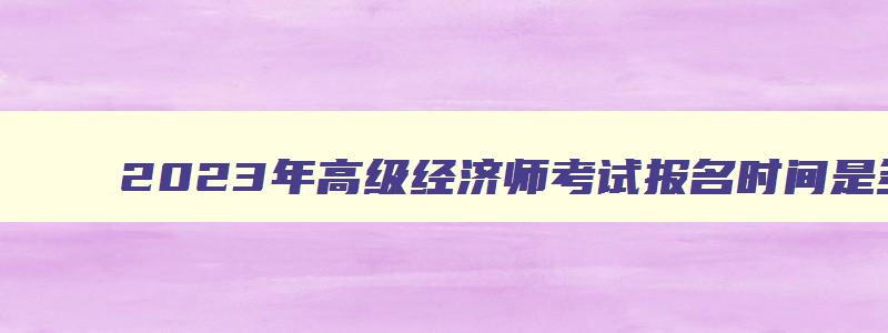 2023年高级经济师考试报名时间是多少,2023年高级经济师考试报名时间