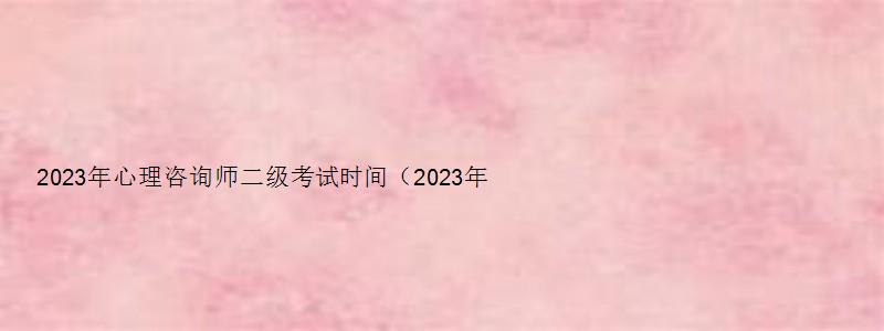 2023年心理咨询师二级考试时间（2023年心理咨询师二级考试时间表）