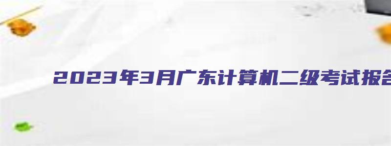 2023年3月广东计算机二级考试报名时间2月20日-27日（广东2023年3月计算机二级考试报名时间）