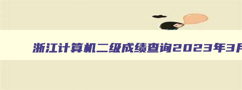 浙江计算机二级成绩查询2023年3月,2023浙江省计算机二级成绩查询