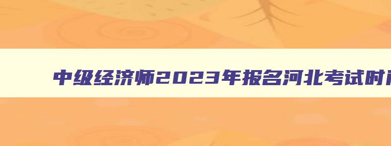 中级经济师2023年报名河北考试时间,中级经济师2023年报名河北