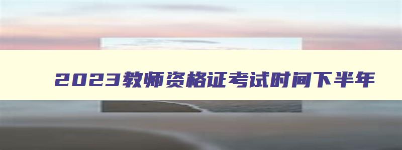 2023教师资格证考试时间下半年,2023教师资格证考试时间