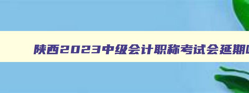 陕西2023中级会计职称考试会延期吗