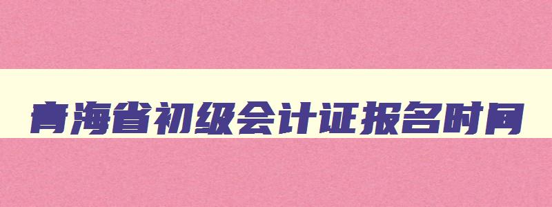 青海省初级会计证报名时间,青海省2023年初级会计报名