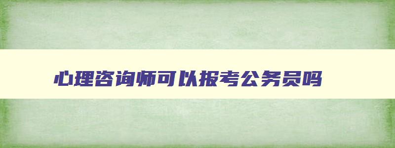 心理咨询师可以报考公务员吗（心理咨询师可以报考公务员吗）