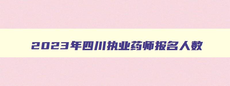 2023年四川执业药师报名人数,2023年四川执业药师报名