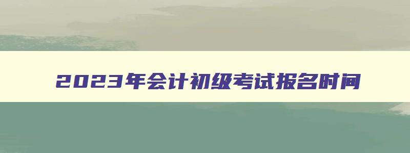 2023年会计初级考试报名时间,202年会计初级报考时间和考试时间