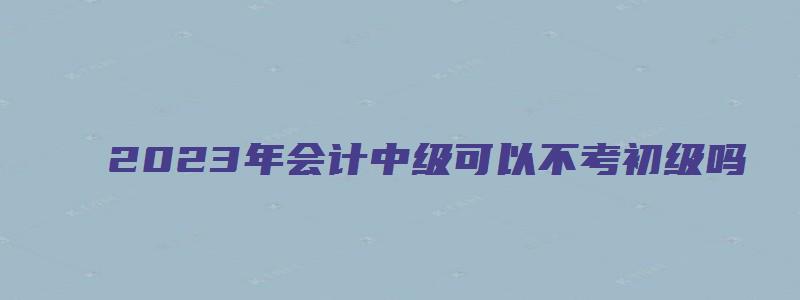 2023年会计中级可以不考初级吗（2023年会计中级可以不考初级吗）